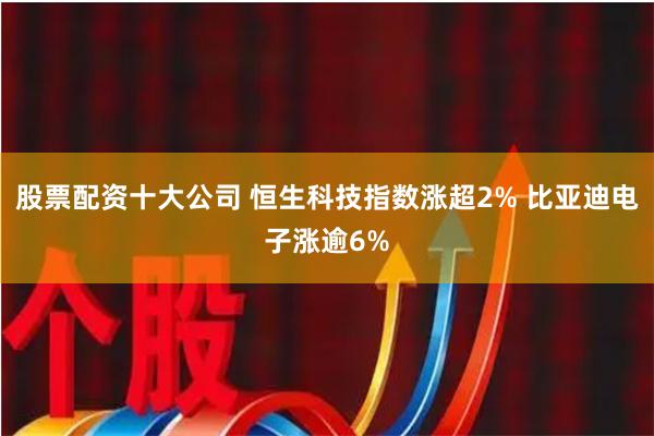 股票配资十大公司 恒生科技指数涨超2% 比亚迪电子涨逾6%