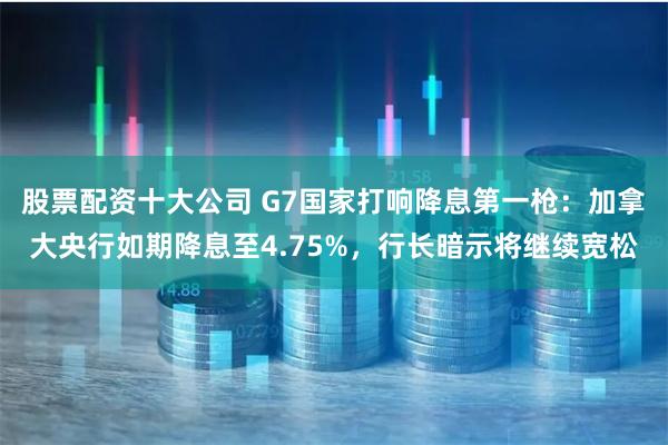 股票配资十大公司 G7国家打响降息第一枪：加拿大央行如期降息至4.75%，行长暗示将继续宽松