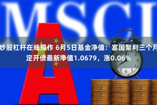 炒股杠杆在线操作 6月5日基金净值：富国聚利三个月定开债最新净值1.0679，涨0.06%
