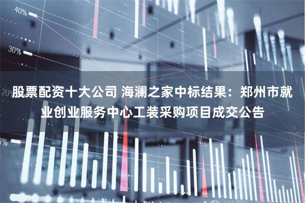 股票配资十大公司 海澜之家中标结果：郑州市就业创业服务中心工装采购项目成交公告