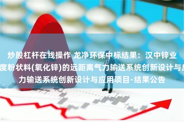 炒股杠杆在线操作 龙净环保中标结果：汉中锌业有限责任公司高粘度粉状料(氧化锌)的远距离气力输送系统创新设计与应用项目-结果公告