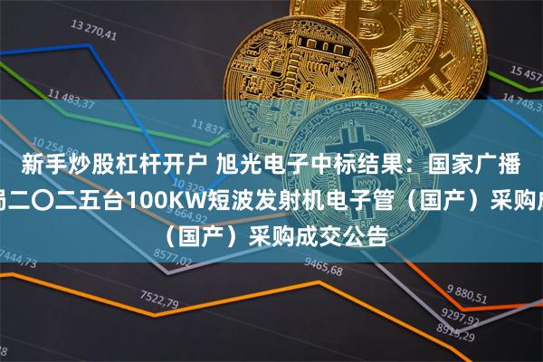 新手炒股杠杆开户 旭光电子中标结果：国家广播电视总局二〇二五台100KW短波发射机电子管（国产）采购成交公告