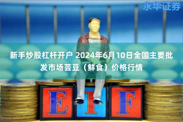 新手炒股杠杆开户 2024年6月10日全国主要批发市场芸豆（鲜食）价格行情