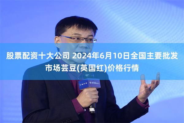股票配资十大公司 2024年6月10日全国主要批发市场芸豆(英国红)价格行情