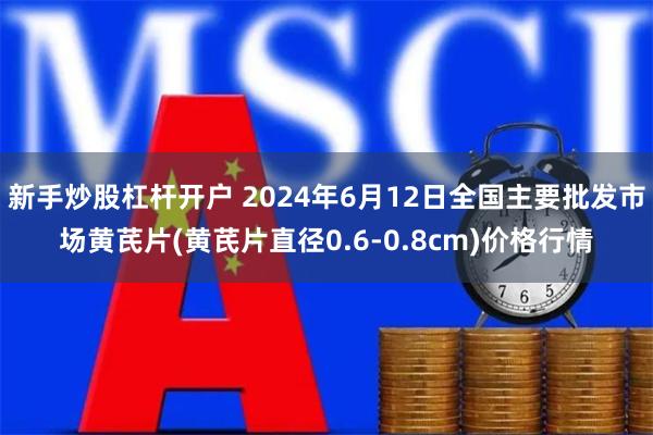 新手炒股杠杆开户 2024年6月12日全国主要批发市场黄芪片(黄芪片直径0.6-0.8cm)价格行情