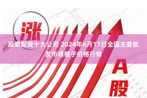 股票配资十大公司 2024年6月17日全国主要批发市场橙子价格行情