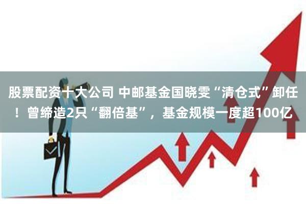 股票配资十大公司 中邮基金国晓雯“清仓式”卸任！曾缔造2只“翻倍基”，基金规模一度超100亿