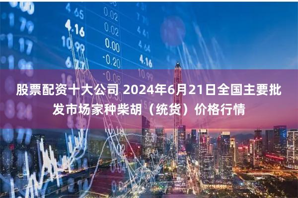 股票配资十大公司 2024年6月21日全国主要批发市场家种柴胡（统货）价格行情
