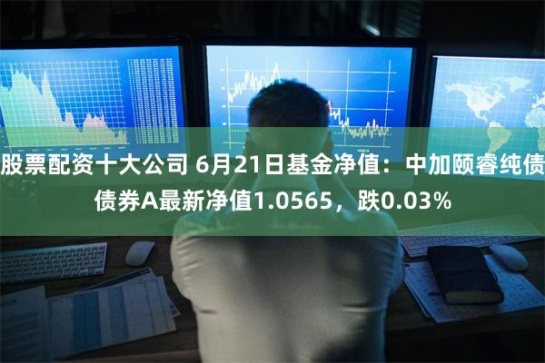 股票配资十大公司 6月21日基金净值：中加颐睿纯债债券A最新净值1.0565，跌0.03%