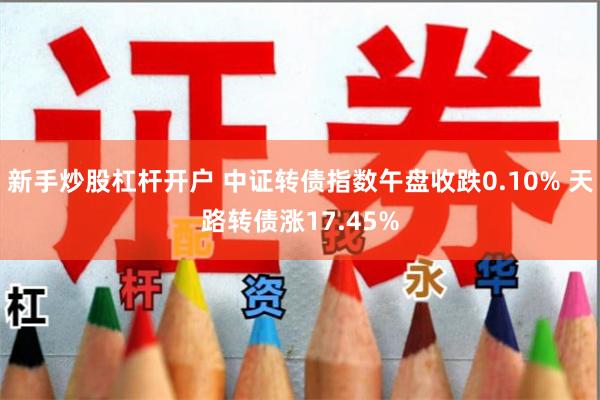 新手炒股杠杆开户 中证转债指数午盘收跌0.10% 天路转债涨17.45%