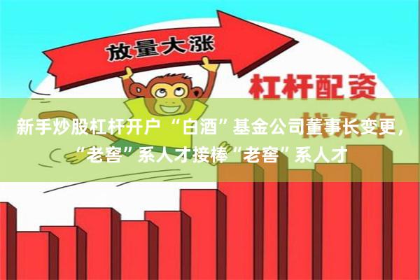 新手炒股杠杆开户 “白酒”基金公司董事长变更，“老窖”系人才接棒“老窖”系人才