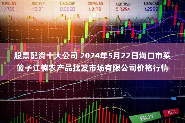 股票配资十大公司 2024年5月22日海口市菜篮子江楠农产品批发市场有限公司价格行情