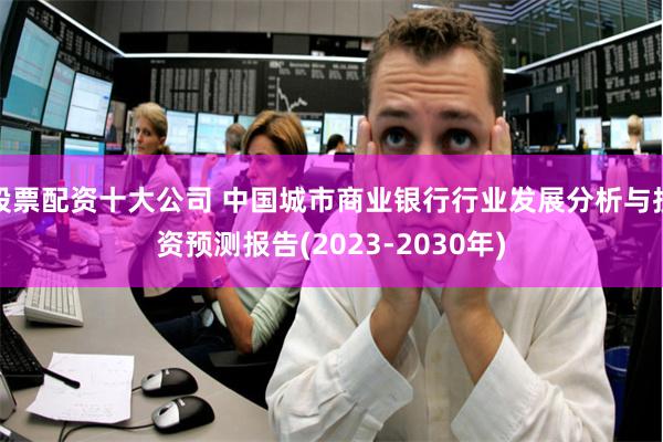 股票配资十大公司 中国城市商业银行行业发展分析与投资预测报告(2023-2030年)