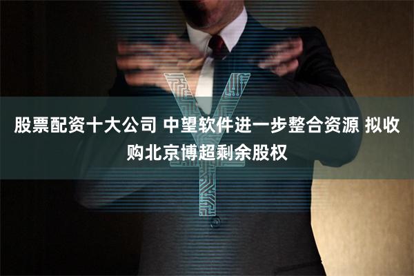 股票配资十大公司 中望软件进一步整合资源 拟收购北京博超剩余股权