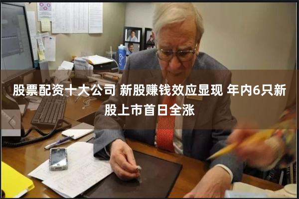 股票配资十大公司 新股赚钱效应显现 年内6只新股上市首日全涨