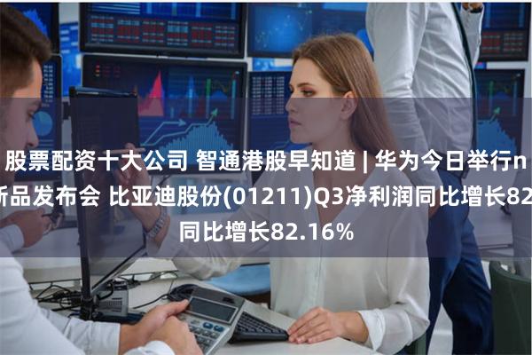 股票配资十大公司 智通港股早知道 | 华为今日举行nova新品发布会 比亚迪股份(01211)Q3净利润同比增长82.16%