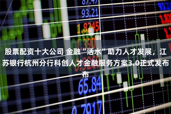 股票配资十大公司 金融“活水”助力人才发展，江苏银行杭州分行科创人才金融服务方案3.0正式发布