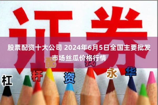股票配资十大公司 2024年6月5日全国主要批发市场丝瓜价格行情