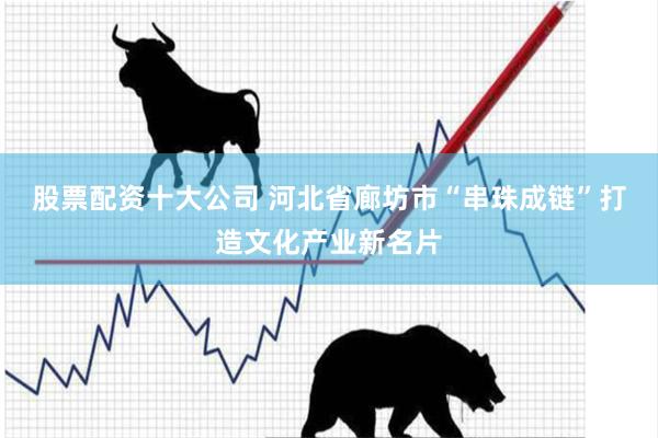 股票配资十大公司 河北省廊坊市“串珠成链”打造文化产业新名片
