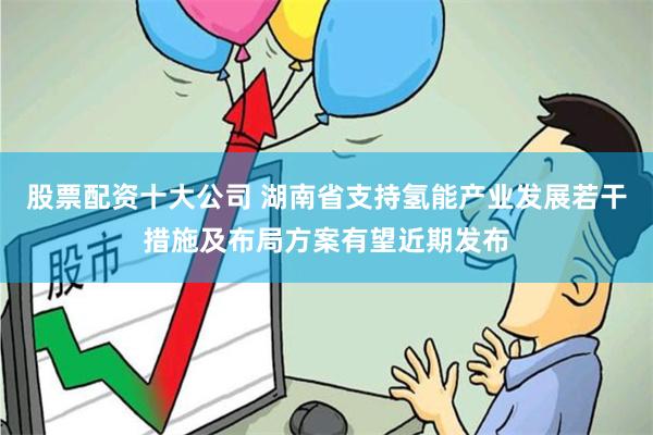 股票配资十大公司 湖南省支持氢能产业发展若干措施及布局方案有望近期发布