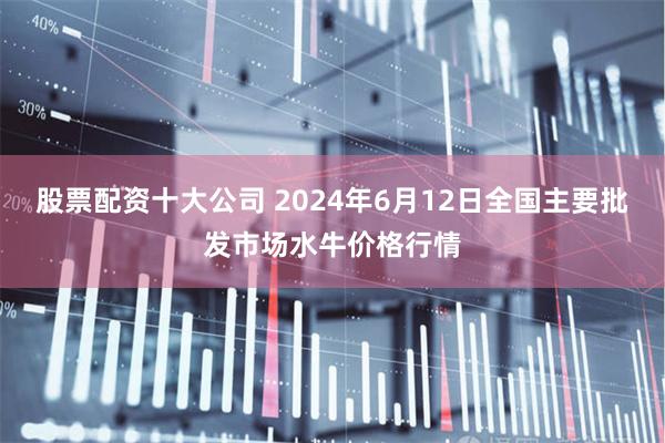 股票配资十大公司 2024年6月12日全国主要批发市场水牛价格行情