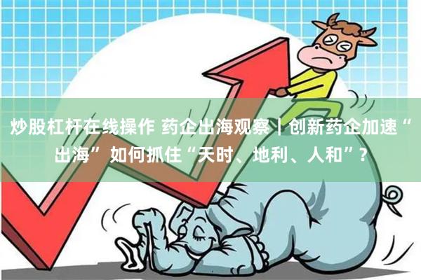 炒股杠杆在线操作 药企出海观察｜创新药企加速“出海” 如何抓住“天时、地利、人和”？