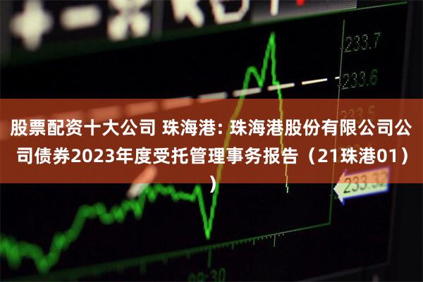 股票配资十大公司 珠海港: 珠海港股份有限公司公司债券2023年度受托管理事务报告(21珠港01)