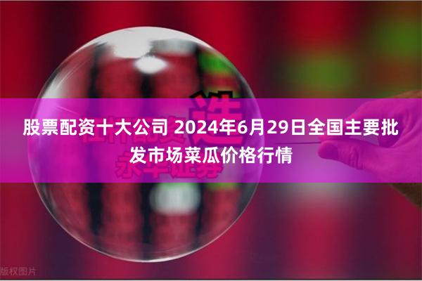 股票配资十大公司 2024年6月29日全国主要批发市场菜瓜价格行情