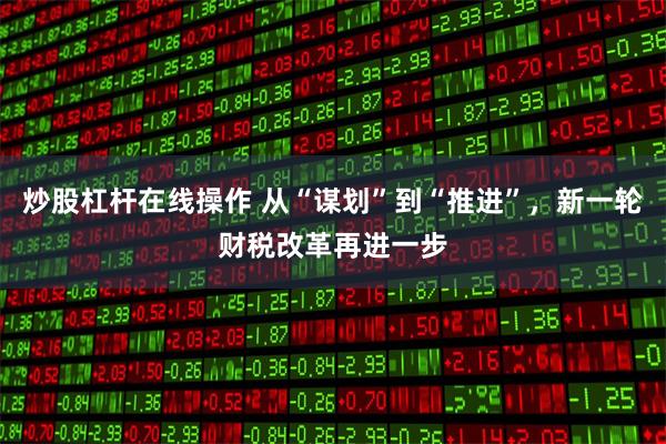 炒股杠杆在线操作 从“谋划”到“推进”，新一轮财税改革再进一步