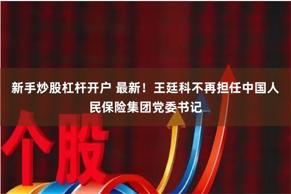 新手炒股杠杆开户 最新！王廷科不再担任中国人民保险集团党委书记