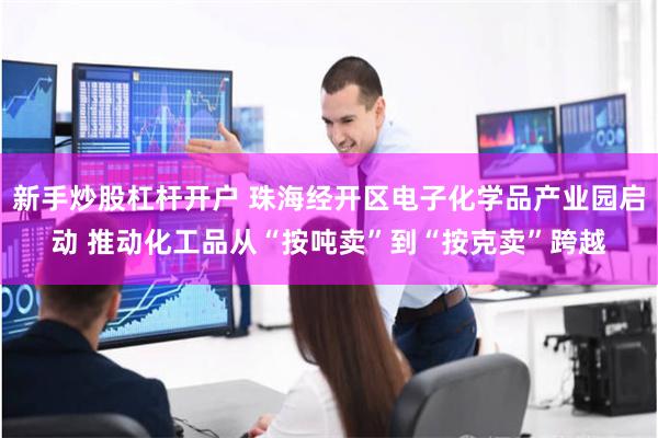 新手炒股杠杆开户 珠海经开区电子化学品产业园启动 推动化工品从“按吨卖”到“按克卖”跨越