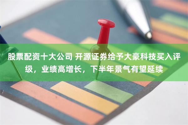 股票配资十大公司 开源证券给予大豪科技买入评级，业绩高增长，下半年景气有望延续