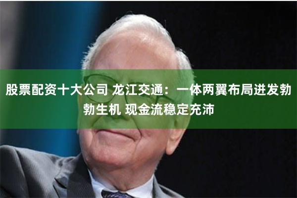股票配资十大公司 龙江交通：一体两翼布局迸发勃勃生机 现金流稳定充沛