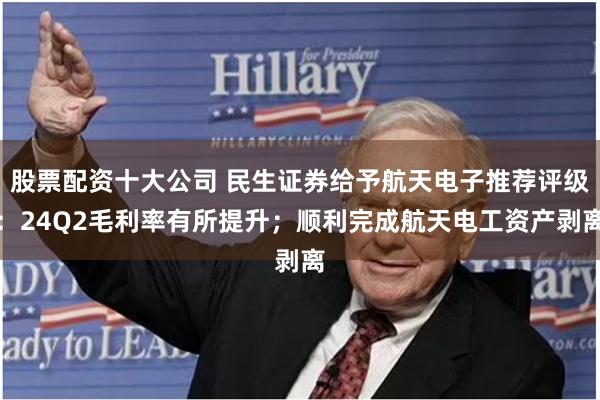 股票配资十大公司 民生证券给予航天电子推荐评级：24Q2毛利率有所提升；顺利完成航天电工资产剥离