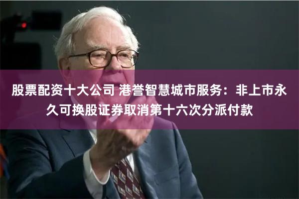 股票配资十大公司 港誉智慧城市服务：非上市永久可换股证券取消第十六次分派付款
