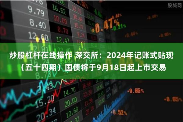 炒股杠杆在线操作 深交所：2024年记账式贴现（五十四期）国债将于9月18日起上市交易