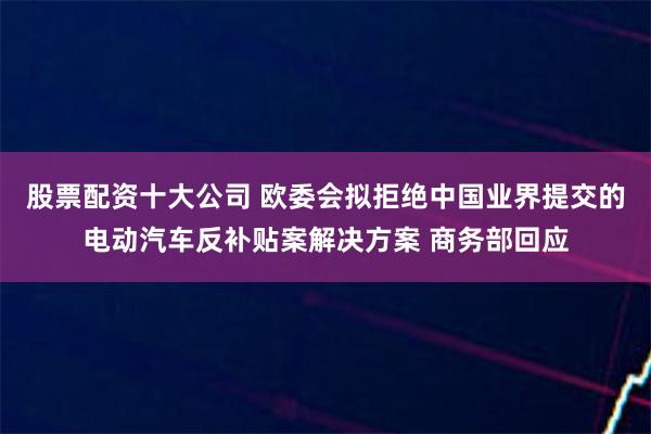 股票配资十大公司 欧委会拟拒绝中国业界提交的电动汽车反补贴案解决方案 商务部回应