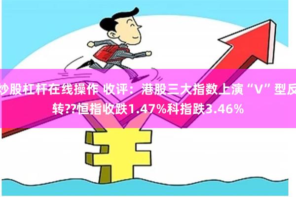 炒股杠杆在线操作 收评：港股三大指数上演“V”型反转??恒指收跌1.47%科指跌3.46%