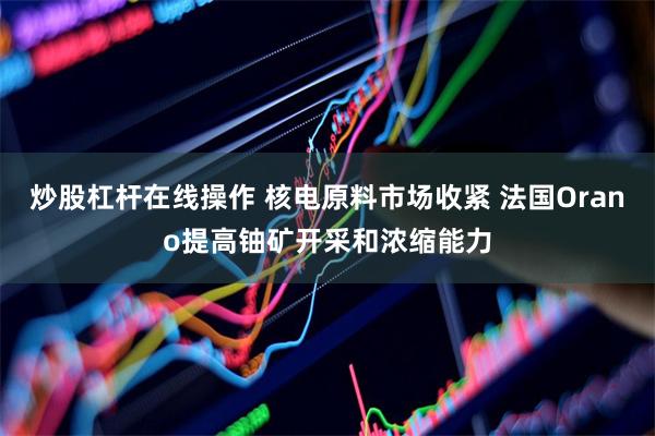 炒股杠杆在线操作 核电原料市场收紧 法国Orano提高铀矿开采和浓缩能力