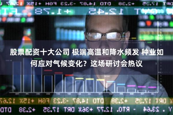 股票配资十大公司 极端高温和降水频发 种业如何应对气候变化？这场研讨会热议