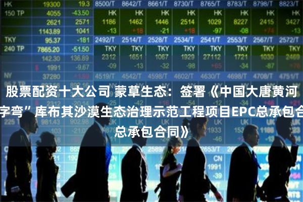 股票配资十大公司 蒙草生态：签署《中国大唐黄河“几字弯”库布其沙漠生态治理示范工程项目EPC总承包合同》