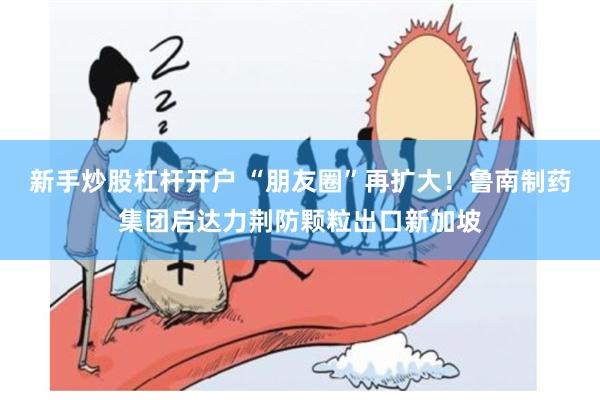 新手炒股杠杆开户 “朋友圈”再扩大！鲁南制药集团启达力荆防颗粒出口新加坡