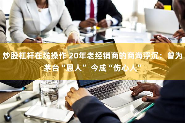 炒股杠杆在线操作 20年老经销商的商海浮沉：曾为茅台“恩人” 今成“伤心人”