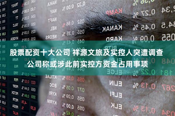 股票配资十大公司 祥源文旅及实控人突遭调查 公司称或涉此前实控方资金占用事项