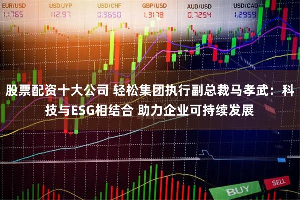股票配资十大公司 轻松集团执行副总裁马孝武：科技与ESG相结合 助力企业可持续发展