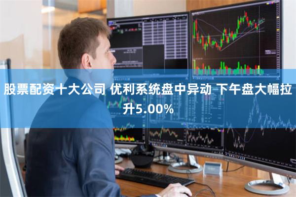 股票配资十大公司 优利系统盘中异动 下午盘大幅拉升5.00%