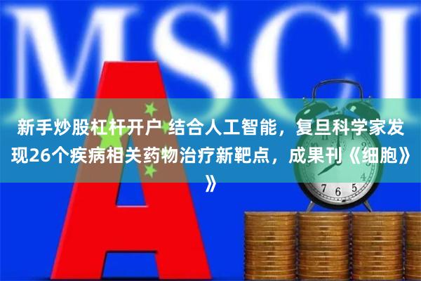 新手炒股杠杆开户 结合人工智能，复旦科学家发现26个疾病相关药物治疗新靶点，成果刊《细胞》