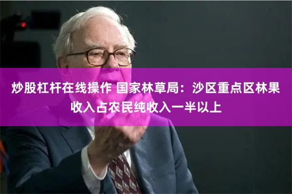 炒股杠杆在线操作 国家林草局：沙区重点区林果收入占农民纯收入一半以上