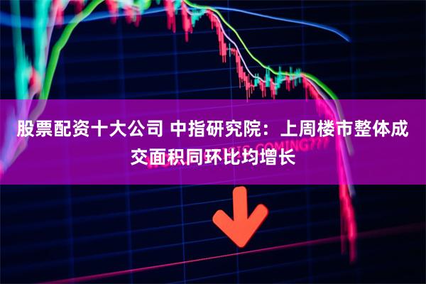 股票配资十大公司 中指研究院：上周楼市整体成交面积同环比均增长