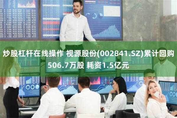 炒股杠杆在线操作 视源股份(002841.SZ)累计回购506.7万股 耗资1.5亿元